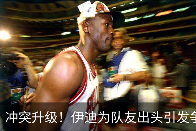 冲突升级！伊迪为队友出头引发争执，技术犯规频出