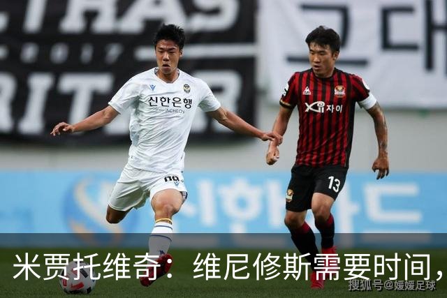 米贾托维奇：维尼修斯需要时间，别施加过大压力