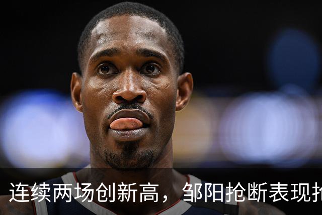 连续两场创新高，邹阳抢断表现抢眼